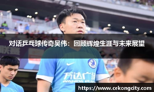 对话乒乓球传奇吴伟：回顾辉煌生涯与未来展望